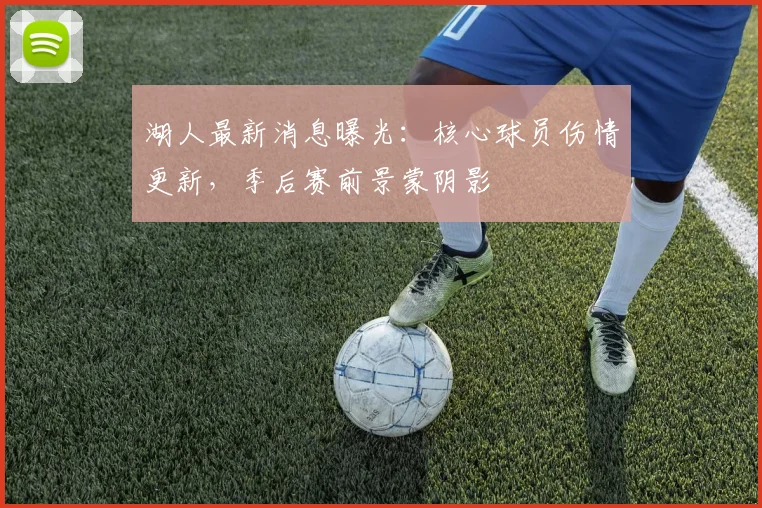 湖人最新消息曝光：核心球员伤情更新，季后赛前景蒙阴影