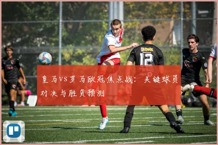 皇马vs罗马欧冠焦点战：关键球员对决与胜负预测