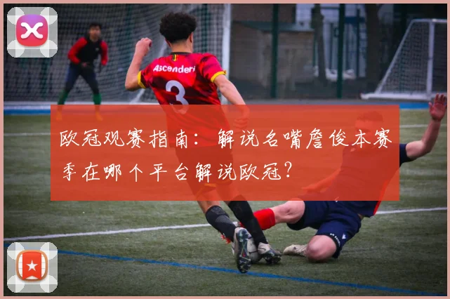 欧冠观赛指南：解说名嘴詹俊本赛季在哪个平台解说欧冠？