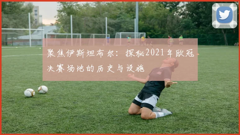 聚焦伊斯坦布尔：探秘2021年欧冠决赛场地的历史与设施