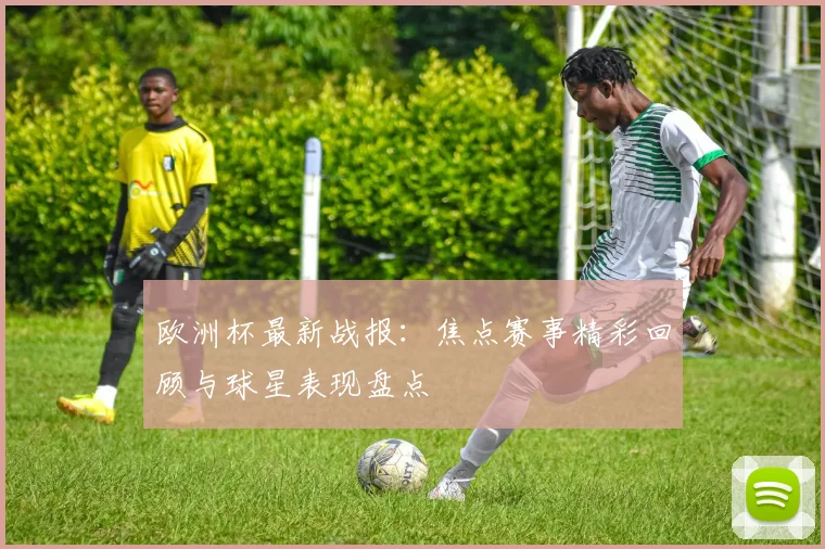 欧洲杯最新战报：焦点赛事精彩回顾与球星表现盘点