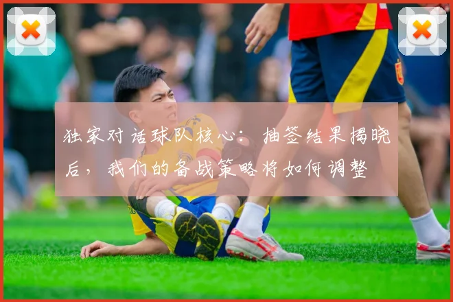 独家对话球队核心：抽签结果揭晓后，我们的备战策略将如何调整