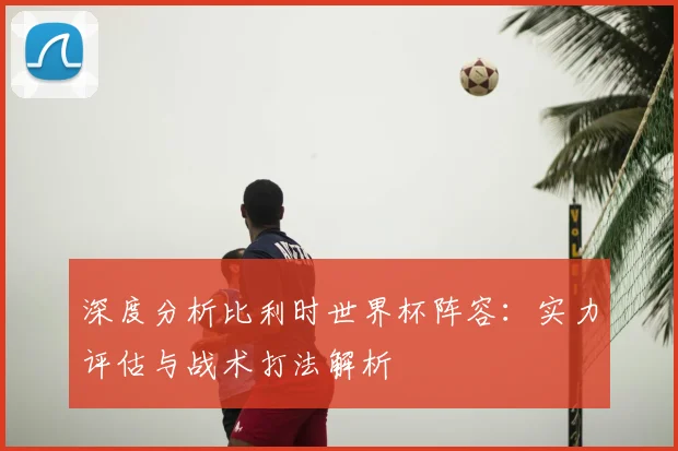 深度分析比利时世界杯阵容：实力评估与战术打法解析