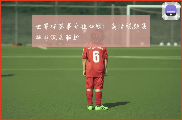 世界杯赛事全程回顾:高清视频集锦与深度解析