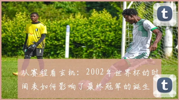 从赛程看玄机：2002年世界杯的时间表如何影响了最终冠军的诞生