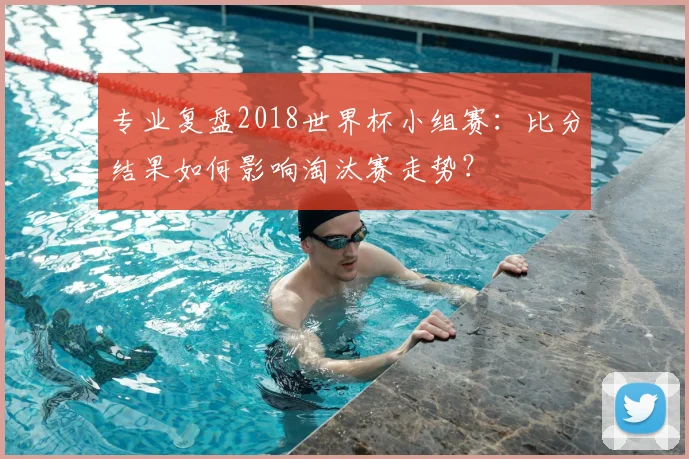 专业复盘2018世界杯小组赛:比分结果如何影响淘汰赛走势?