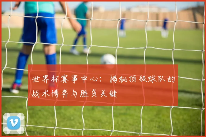 世界杯赛事中心:揭秘顶级球队的战术博弈与胜负关键