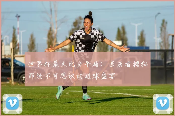世界杯最大比分平局：亲历者揭秘那场不可思议的进球盛宴