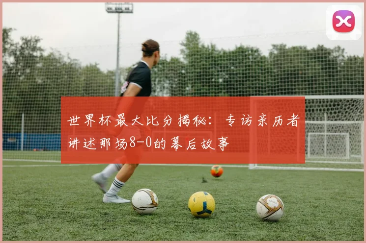 世界杯最大比分揭秘：专访亲历者讲述那场8-0的幕后故事