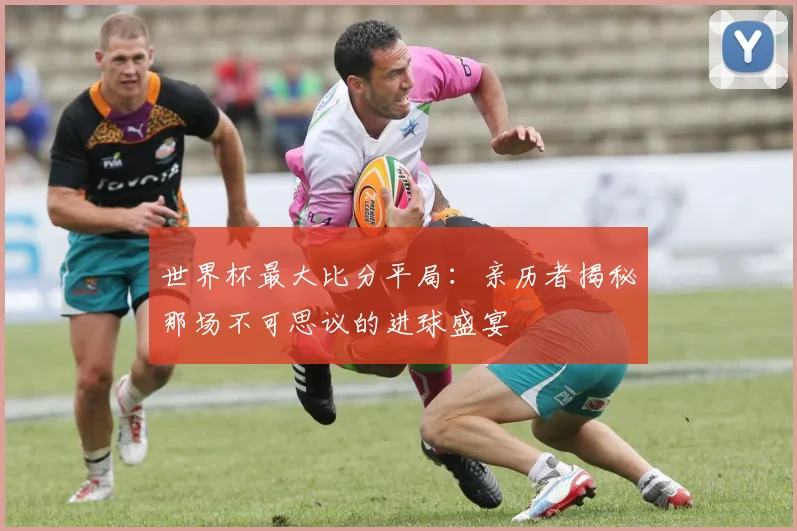世界杯最大比分平局：亲历者揭秘那场不可思议的进球盛宴