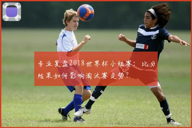 专业复盘2018世界杯小组赛:比分结果如何影响淘汰赛走势?