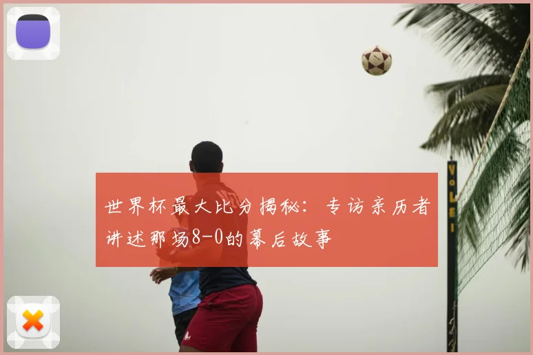 世界杯最大比分揭秘：专访亲历者讲述那场8-0的幕后故事