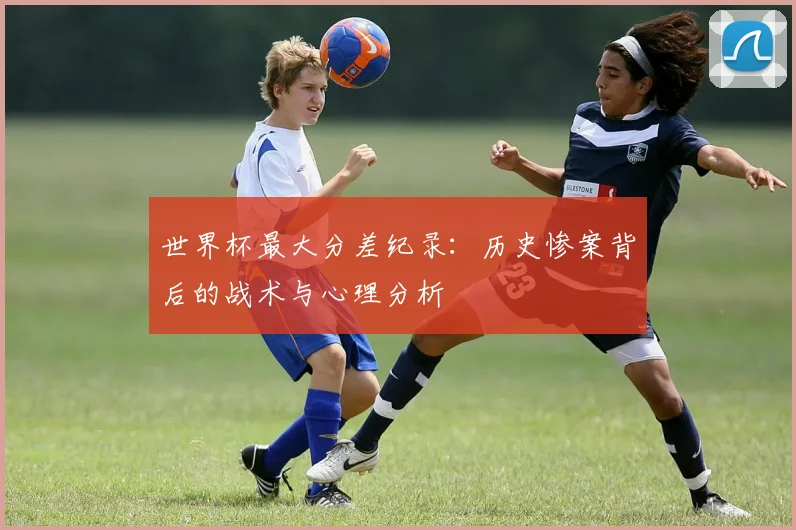 世界杯最大分差纪录：历史惨案背后的战术与心理分析