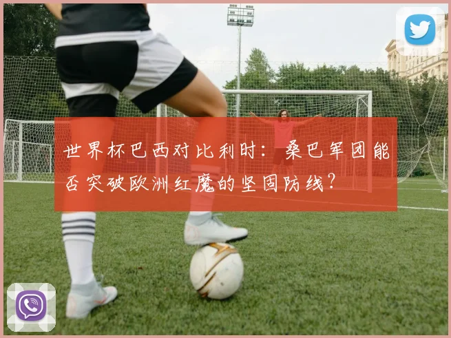 世界杯巴西对比利时：桑巴军团能否突破欧洲红魔的坚固防线？